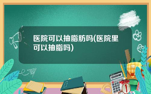 医院可以抽脂肪吗(医院里可以抽脂吗)