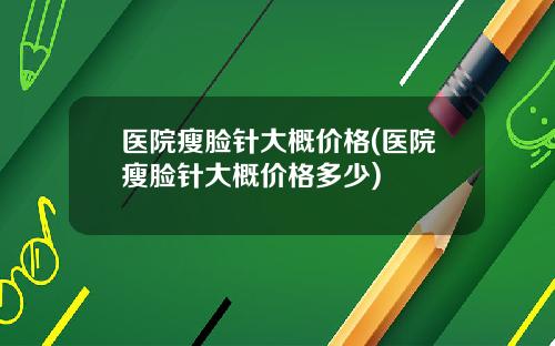 医院瘦脸针大概价格(医院瘦脸针大概价格多少)