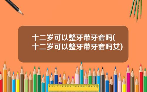 十二岁可以整牙带牙套吗(十二岁可以整牙带牙套吗女)