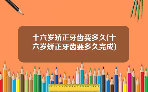 十六岁矫正牙齿要多久(十六岁矫正牙齿要多久完成)