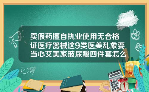 卖假药擅自执业使用无合格证医疗器械这9类医美乱象要当心艾美家玻尿酸四件套怎么样