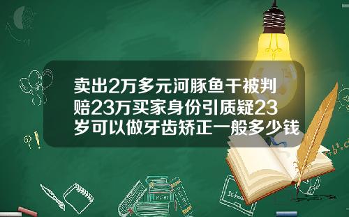 卖出2万多元河豚鱼干被判赔23万买家身份引质疑23岁可以做牙齿矫正一般多少钱
