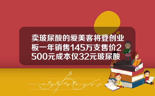 卖玻尿酸的爱美客将登创业板一年销售145万支售价2500元成本仅32元玻尿酸种类价格