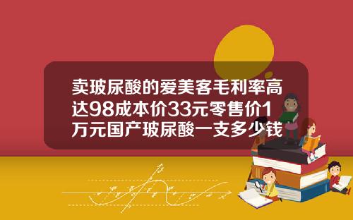 卖玻尿酸的爱美客毛利率高达98成本价33元零售价1万元国产玻尿酸一支多少钱