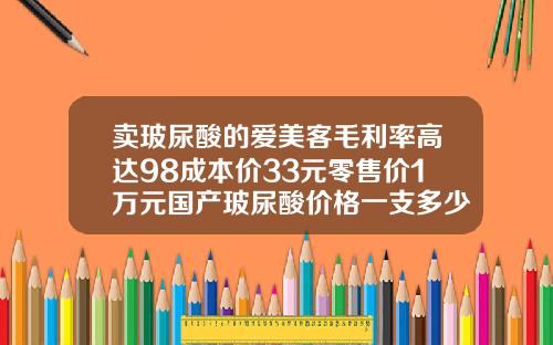 卖玻尿酸的爱美客毛利率高达98成本价33元零售价1万元国产玻尿酸价格一支多少钱啊