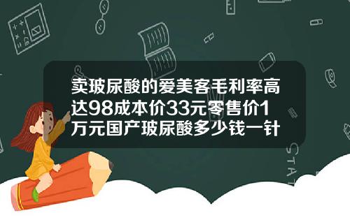 卖玻尿酸的爱美客毛利率高达98成本价33元零售价1万元国产玻尿酸多少钱一针