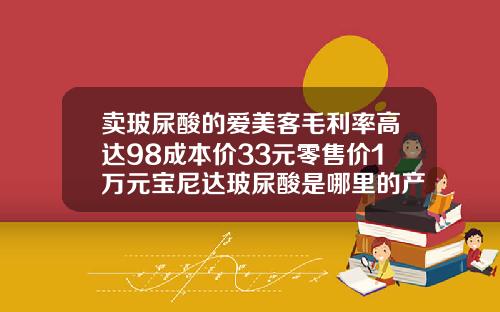 卖玻尿酸的爱美客毛利率高达98成本价33元零售价1万元宝尼达玻尿酸是哪里的产品