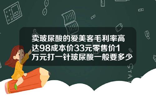 卖玻尿酸的爱美客毛利率高达98成本价33元零售价1万元打一针玻尿酸一般要多少钱呢