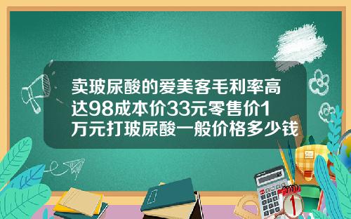 卖玻尿酸的爱美客毛利率高达98成本价33元零售价1万元打玻尿酸一般价格多少钱一支呢