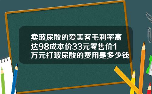 卖玻尿酸的爱美客毛利率高达98成本价33元零售价1万元打玻尿酸的费用是多少钱