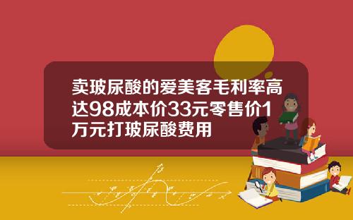卖玻尿酸的爱美客毛利率高达98成本价33元零售价1万元打玻尿酸费用