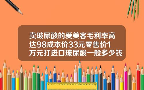 卖玻尿酸的爱美客毛利率高达98成本价33元零售价1万元打进口玻尿酸一般多少钱一支