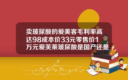 卖玻尿酸的爱美客毛利率高达98成本价33元零售价1万元爱芙莱玻尿酸是国产还是进口的啊