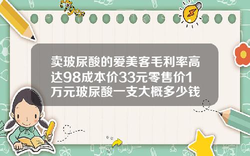 卖玻尿酸的爱美客毛利率高达98成本价33元零售价1万元玻尿酸一支大概多少钱