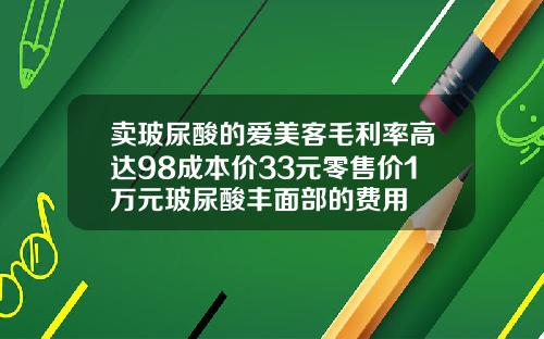 卖玻尿酸的爱美客毛利率高达98成本价33元零售价1万元玻尿酸丰面部的费用