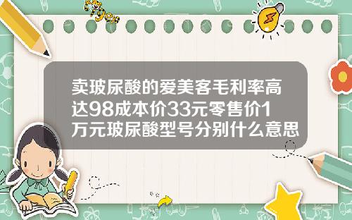 卖玻尿酸的爱美客毛利率高达98成本价33元零售价1万元玻尿酸型号分别什么意思