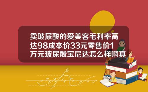 卖玻尿酸的爱美客毛利率高达98成本价33元零售价1万元玻尿酸宝尼达怎么样啊真的可以保持十年吗