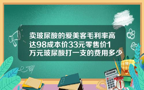 卖玻尿酸的爱美客毛利率高达98成本价33元零售价1万元玻尿酸打一支的费用多少钱