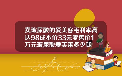 卖玻尿酸的爱美客毛利率高达98成本价33元零售价1万元玻尿酸爱芙莱多少钱