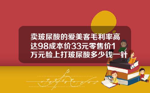 卖玻尿酸的爱美客毛利率高达98成本价33元零售价1万元脸上打玻尿酸多少钱一针图片