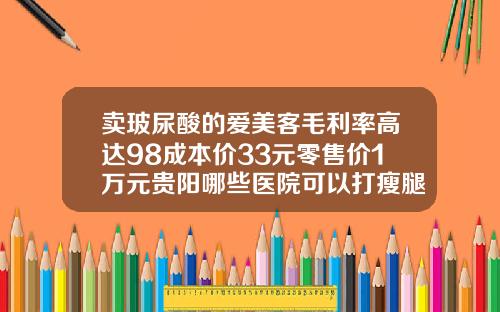 卖玻尿酸的爱美客毛利率高达98成本价33元零售价1万元贵阳哪些医院可以打瘦腿针