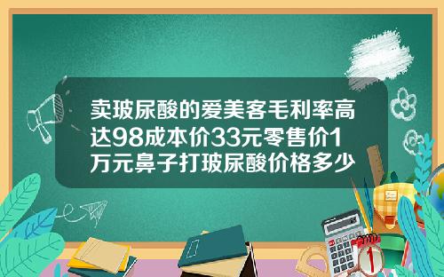 卖玻尿酸的爱美客毛利率高达98成本价33元零售价1万元鼻子打玻尿酸价格多少