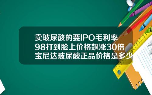 卖玻尿酸的要IPO毛利率98打到脸上价格飙涨30倍宝尼达玻尿酸正品价格是多少钱