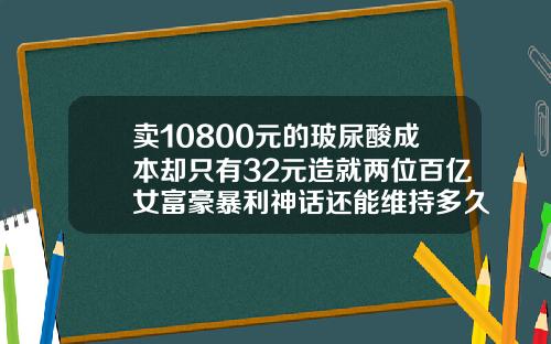 卖10800元的玻尿酸成本却只有32元造就两位百亿女富豪暴利神话还能维持多久打卧蚕的玻尿酸多少钱