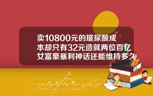 卖10800元的玻尿酸成本却只有32元造就两位百亿女富豪暴利神话还能维持多久玻尿酸进价一般在多少钱一支