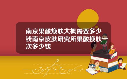 南京果酸焕肤大概需要多少钱南京皮肤研究所果酸换肤一次多少钱