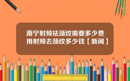 南宁射频祛颈纹需要多少费用射频去颈纹多少钱【新闻】