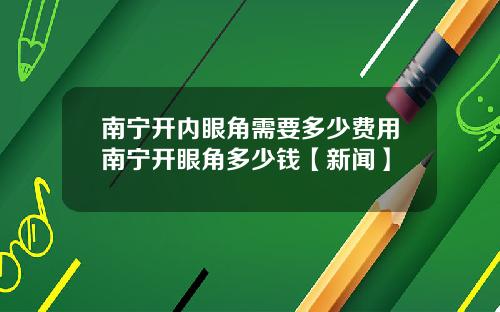 南宁开内眼角需要多少费用南宁开眼角多少钱【新闻】