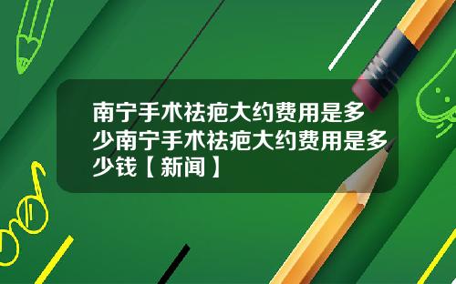 南宁手术祛疤大约费用是多少南宁手术祛疤大约费用是多少钱【新闻】
