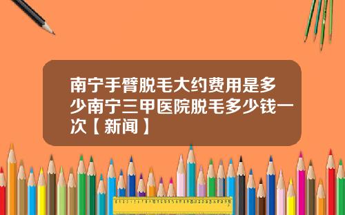 南宁手臂脱毛大约费用是多少南宁三甲医院脱毛多少钱一次【新闻】
