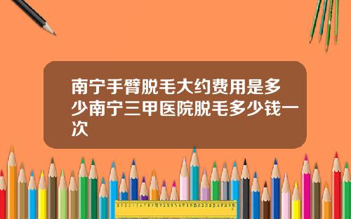 南宁手臂脱毛大约费用是多少南宁三甲医院脱毛多少钱一次