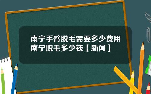 南宁手臂脱毛需要多少费用南宁脱毛多少钱【新闻】