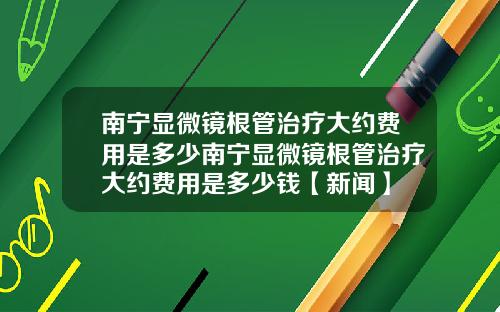 南宁显微镜根管治疗大约费用是多少南宁显微镜根管治疗大约费用是多少钱【新闻】