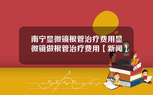 南宁显微镜根管治疗费用显微镜做根管治疗费用【新闻】