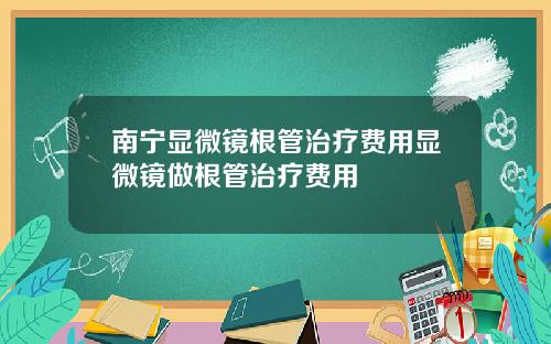 南宁显微镜根管治疗费用显微镜做根管治疗费用