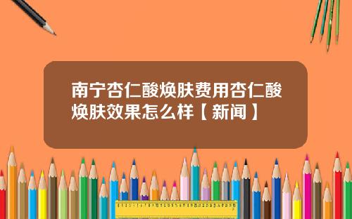 南宁杏仁酸焕肤费用杏仁酸焕肤效果怎么样【新闻】