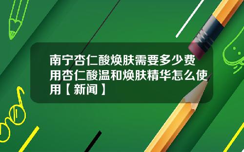 南宁杏仁酸焕肤需要多少费用杏仁酸温和焕肤精华怎么使用【新闻】