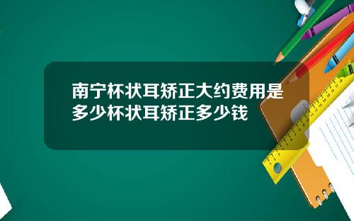 南宁杯状耳矫正大约费用是多少杯状耳矫正多少钱