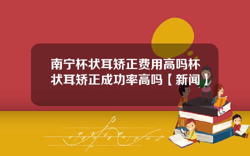 南宁杯状耳矫正费用高吗杯状耳矫正成功率高吗【新闻】