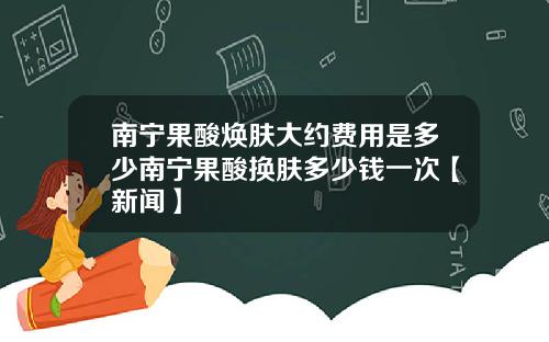 南宁果酸焕肤大约费用是多少南宁果酸换肤多少钱一次【新闻】
