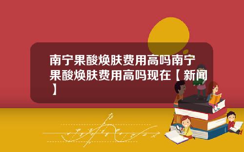 南宁果酸焕肤费用高吗南宁果酸焕肤费用高吗现在【新闻】