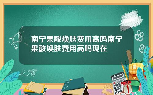 南宁果酸焕肤费用高吗南宁果酸焕肤费用高吗现在
