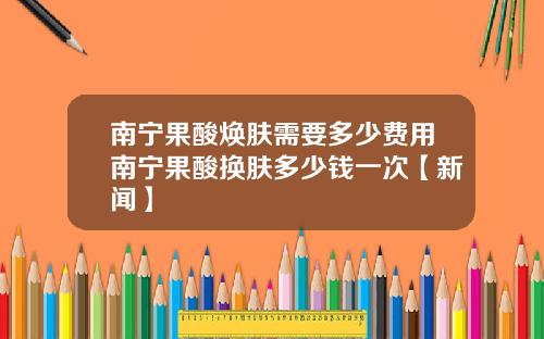 南宁果酸焕肤需要多少费用南宁果酸换肤多少钱一次【新闻】