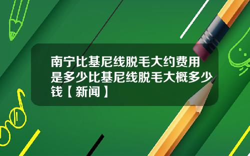 南宁比基尼线脱毛大约费用是多少比基尼线脱毛大概多少钱【新闻】