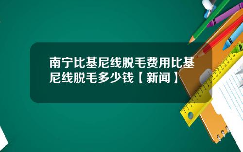 南宁比基尼线脱毛费用比基尼线脱毛多少钱【新闻】