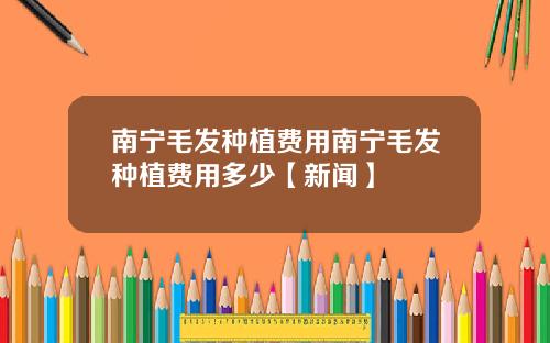 南宁毛发种植费用南宁毛发种植费用多少【新闻】